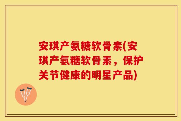 安琪产氨糖软骨素(安琪产氨糖软骨素，保护关节健康的明星产品)