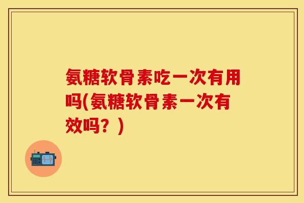 氨糖软骨素吃一次有用吗(氨糖软骨素一次有效吗？)