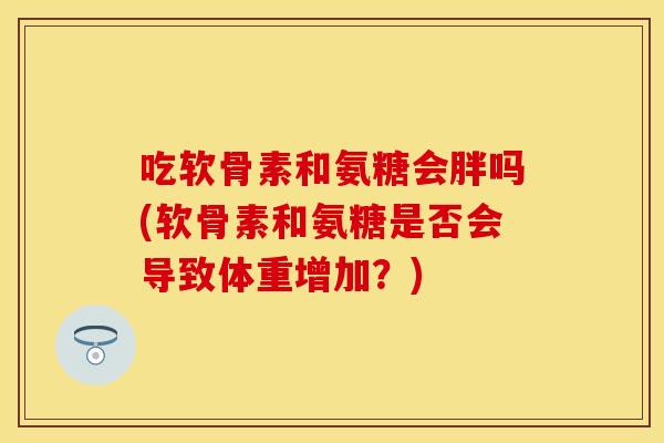 吃软骨素和氨糖会胖吗(软骨素和氨糖是否会导致体重增加?)-第1张图片-关节保镖 吃软骨素和氨糖会胖吗(软骨素和氨糖是否会导致体重增加?)-第1张图片-关节保镖