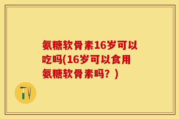 氨糖软骨素16岁可以吃吗(16岁可以食用氨糖软骨素吗？)