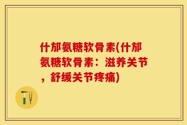什邡氨糖软骨素(什邡氨糖软骨素：滋养关节，舒缓关节疼痛)