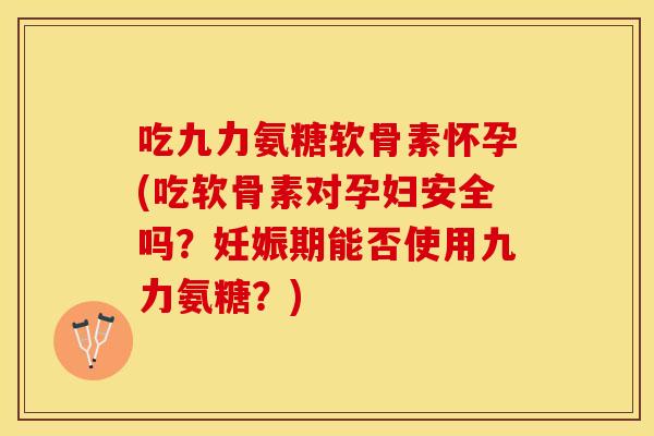 吃九力氨糖软骨素怀孕(吃软骨素对孕妇安全吗？妊娠期能否使用九力氨糖？)