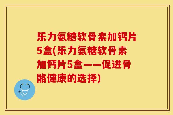 乐力氨糖软骨素加钙片5盒(乐力氨糖软骨素加钙片5盒——促进骨骼健康的选择)-第1张图片-关节保镖 乐力氨糖软骨素加钙片5盒(乐力氨糖软骨素加钙片5盒——促进骨骼健康的选择)-第1张图片-关节保镖