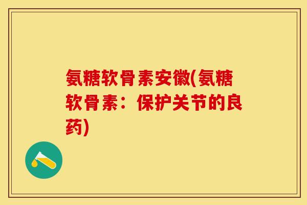 氨糖软骨素安徽(氨糖软骨素：保护关节的良药)-第1张图片-关节保镖