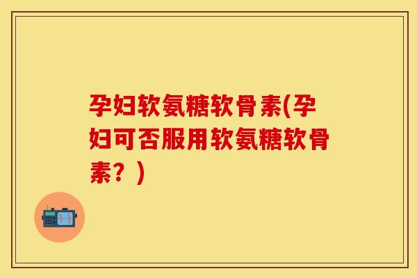 孕妇软氨糖软骨素(孕妇可否服用软氨糖软骨素？)