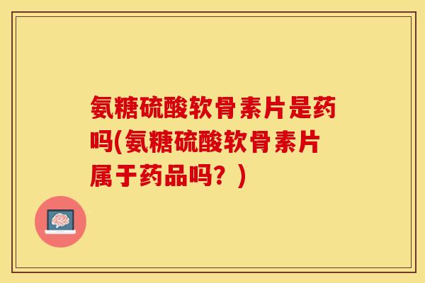 氨糖硫酸软骨素片是药吗(氨糖硫酸软骨素片属于药品吗？)