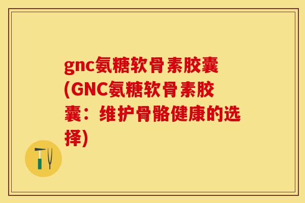 gnc氨糖软骨素胶囊(GNC氨糖软骨素胶囊：维护骨骼健康的选择)