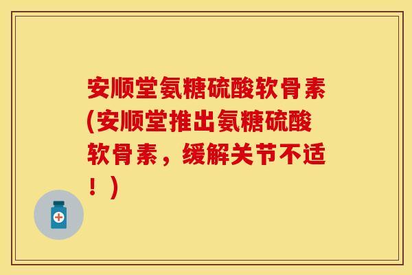 安顺堂氨糖硫酸软骨素(安顺堂推出氨糖硫酸软骨素，缓解关节不适！)