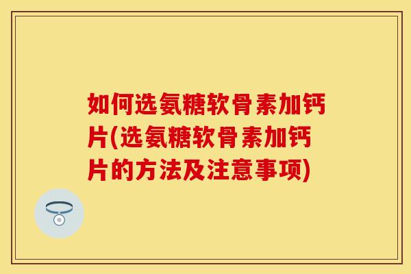 如何选氨糖软骨素加钙片(选氨糖软骨素加钙片的方法及注意事项)