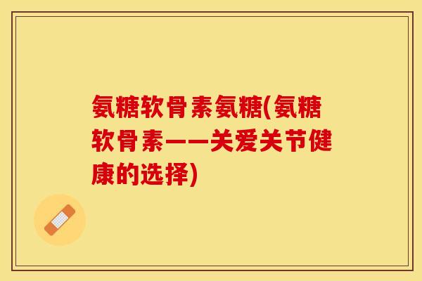 氨糖软骨素氨糖(氨糖软骨素——关爱关节健康的选择)