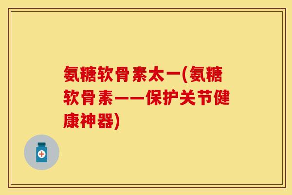 氨糖软骨素太一(氨糖软骨素——保护关节健康神器)