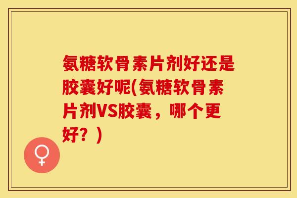 氨糖软骨素片剂好还是胶囊好呢(氨糖软骨素片剂VS胶囊，哪个更好？)