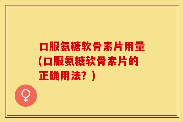 口服氨糖软骨素片用量(口服氨糖软骨素片的正确用法？)
