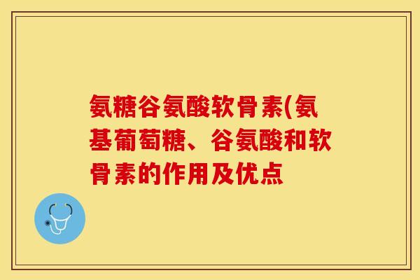 氨糖谷氨酸软骨素(氨基葡萄糖、谷氨酸和软骨素的作用及优点