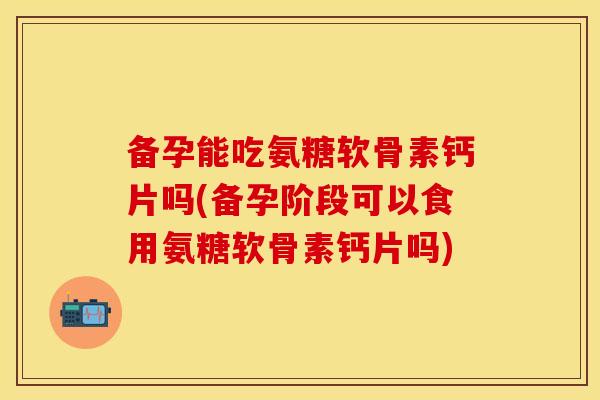 备孕能吃氨糖软骨素钙片吗(备孕阶段可以食用氨糖软骨素钙片吗)