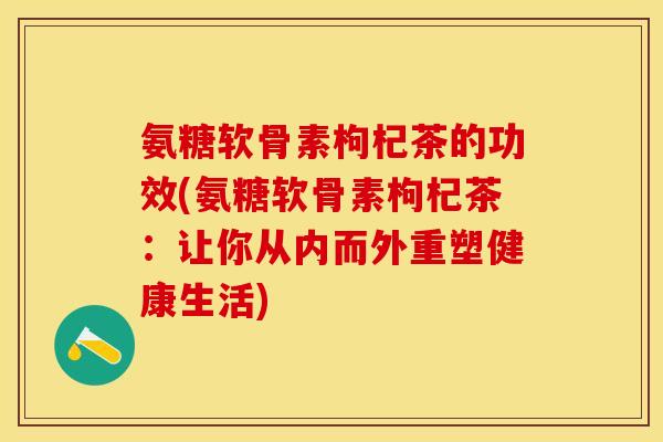 氨糖软骨素枸杞茶的功效(氨糖软骨素枸杞茶：让你从内而外重塑健康生活)