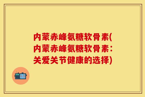 内蒙赤峰氨糖软骨素(内蒙赤峰氨糖软骨素：关爱关节健康的选择)-第1张图片-关节保镖
