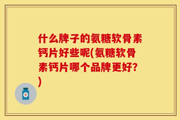 什么牌子的氨糖软骨素钙片好些呢(氨糖软骨素钙片哪个品牌更好？)