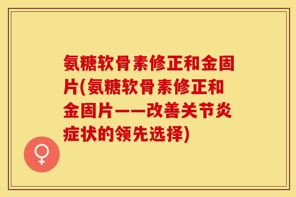 氨糖软骨素修正和金固片(氨糖软骨素修正和金固片——改善关节炎症状的领先选择)