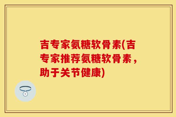 吉专家氨糖软骨素(吉专家推荐氨糖软骨素，助于关节健康)