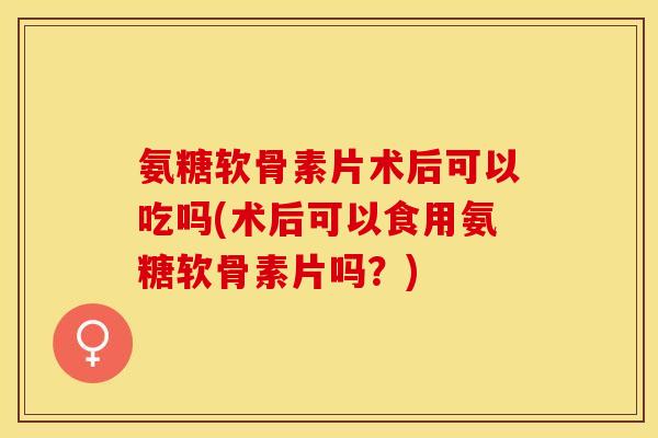 氨糖软骨素片术后可以吃吗(术后可以食用氨糖软骨素片吗？)