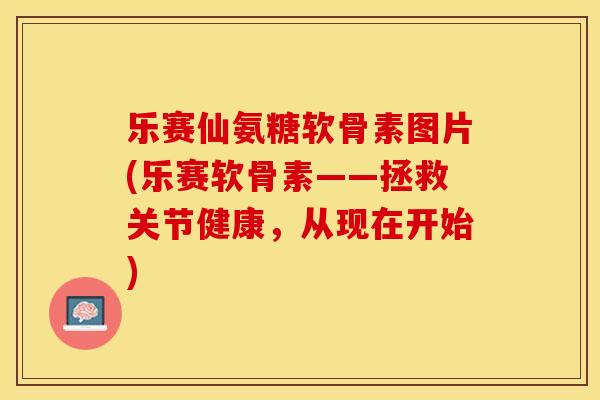 乐赛仙氨糖软骨素图片(乐赛软骨素——拯救关节健康，从现在开始)