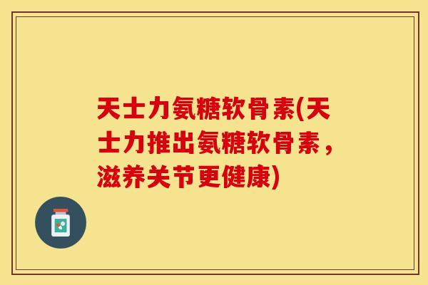 天士力氨糖软骨素(天士力推出氨糖软骨素，滋养关节更健康)