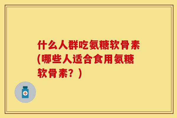 什么人群吃氨糖软骨素(哪些人适合食用氨糖软骨素？)