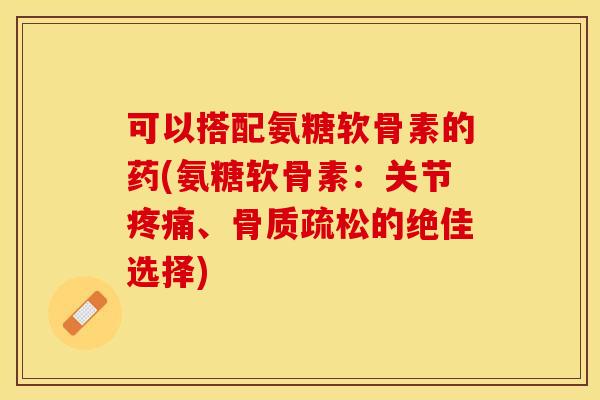 可以搭配氨糖软骨素的药(氨糖软骨素：关节疼痛、骨质疏松的绝佳选择)