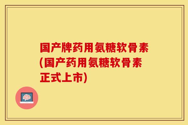 国产牌药用氨糖软骨素(国产药用氨糖软骨素正式上市)