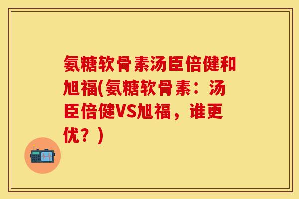 氨糖软骨素汤臣倍健和旭福(氨糖软骨素：汤臣倍健VS旭福，谁更优？)