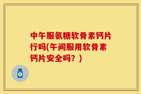 中午服氨糖软骨素钙片行吗(午间服用软骨素钙片安全吗？)