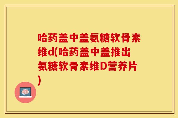 哈药盖中盖氨糖软骨素维d(哈药盖中盖推出氨糖软骨素维D营养片)
