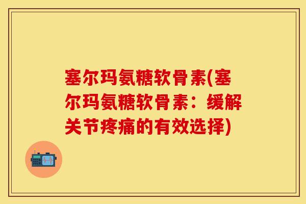 塞尔玛氨糖软骨素(塞尔玛氨糖软骨素：缓解关节疼痛的有效选择)