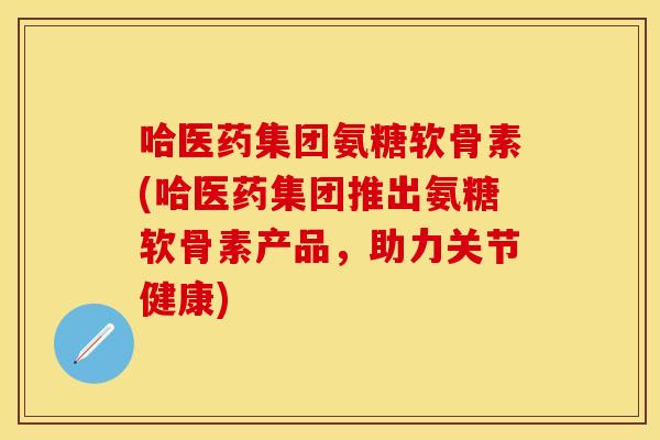 哈医药集团氨糖软骨素(哈医药集团推出氨糖软骨素产品，助力关节健康)