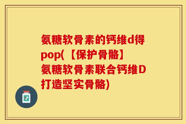 氨糖软骨素的钙维d得pop(【保护骨骼】氨糖软骨素联合钙维D打造坚实骨骼)