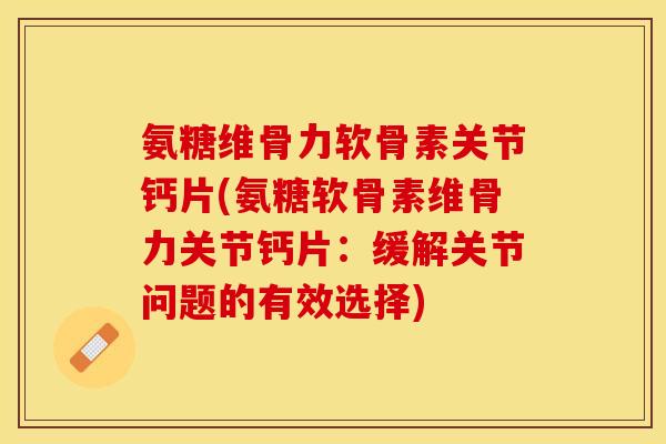 氨糖维骨力软骨素关节钙片(氨糖软骨素维骨力关节钙片：缓解关节问题的有效选择)