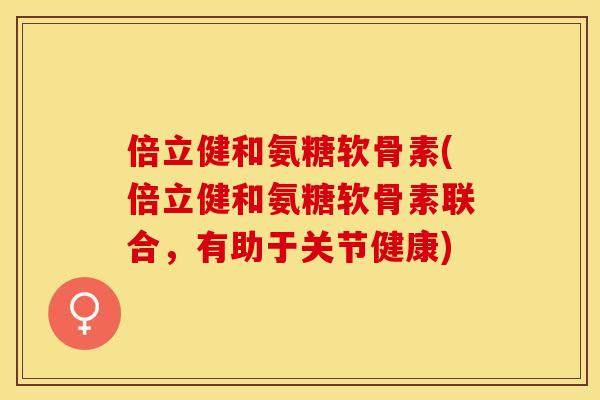 倍立健和氨糖软骨素(倍立健和氨糖软骨素联合，有助于关节健康)
