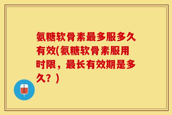 氨糖软骨素最多服多久有效(氨糖软骨素服用时限，最长有效期是多久？)