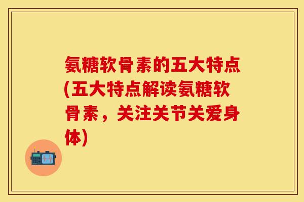 氨糖软骨素的五大特点(五大特点解读氨糖软骨素，关注关节关爱身体)