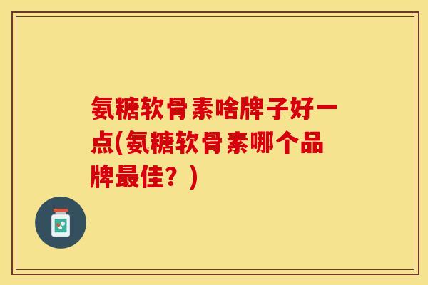 氨糖软骨素啥牌子好一点(氨糖软骨素哪个品牌最佳？)