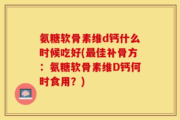 氨糖软骨素维d钙什么时候吃好(最佳补骨方：氨糖软骨素维D钙何时食用？)