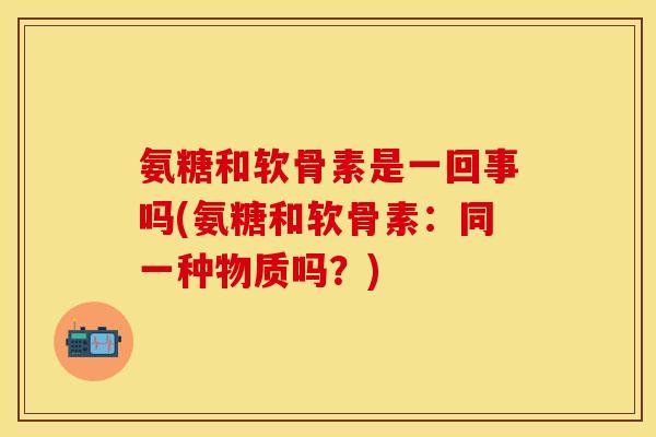 氨糖和软骨素是一回事吗(氨糖和软骨素：同一种物质吗？)