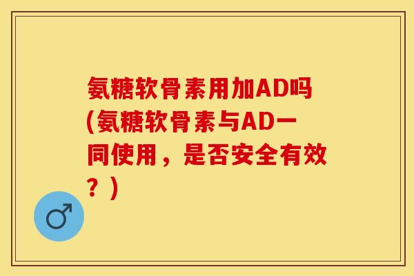 氨糖软骨素用加AD吗(氨糖软骨素与AD一同使用，是否安全有效？)