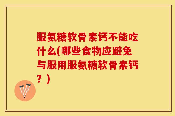 服氨糖软骨素钙不能吃什么(哪些食物应避免与服用服氨糖软骨素钙？)