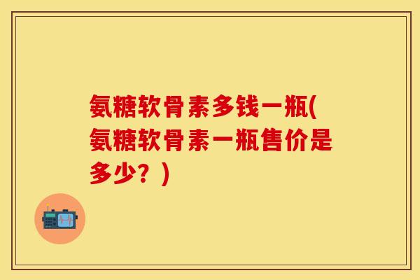 氨糖软骨素多钱一瓶(氨糖软骨素一瓶售价是多少？)