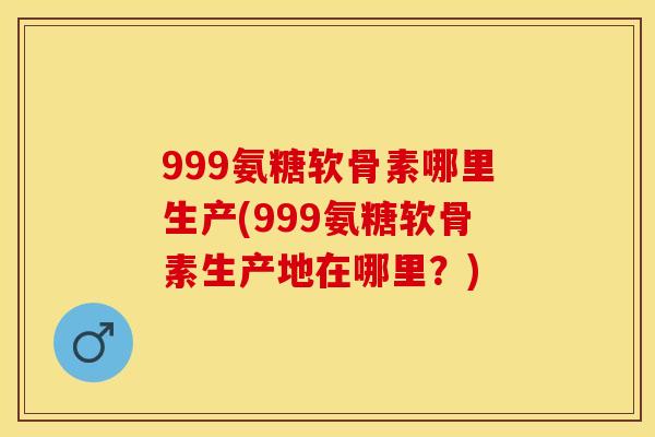 999氨糖软骨素哪里生产(999氨糖软骨素生产地在哪里？)