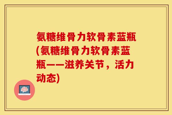 氨糖维骨力软骨素蓝瓶(氨糖维骨力软骨素蓝瓶——滋养关节，活力动态)