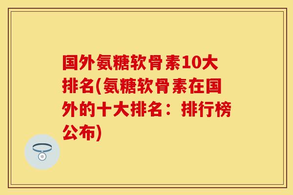 国外氨糖软骨素10大排名(氨糖软骨素在国外的十大排名：排行榜公布)