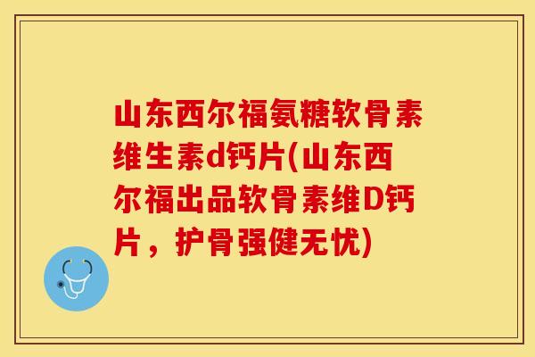 山东西尔福氨糖软骨素维生素d钙片(山东西尔福出品软骨素维D钙片，护骨强健无忧)